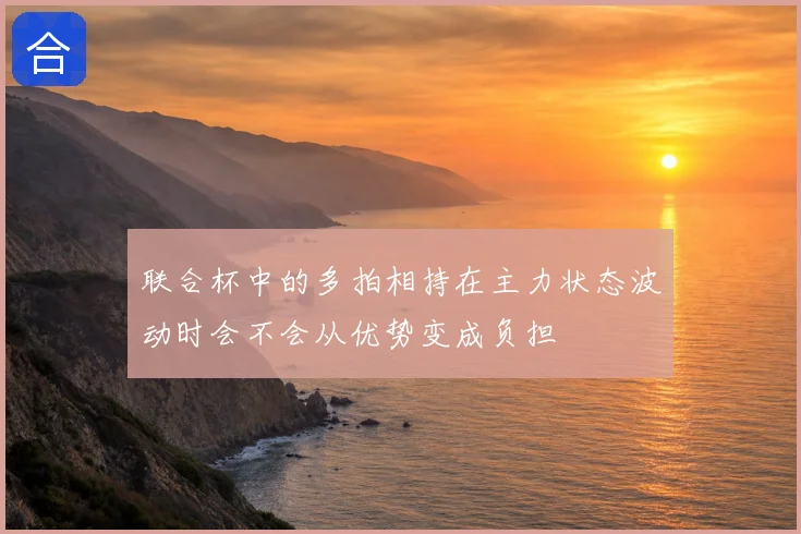 联合杯中的多拍相持在主力状态波动时会不会从优势变成负担
